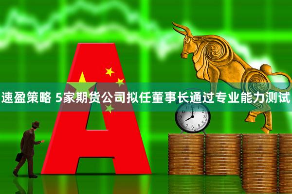 速盈策略 5家期货公司拟任董事长通过专业能力测试