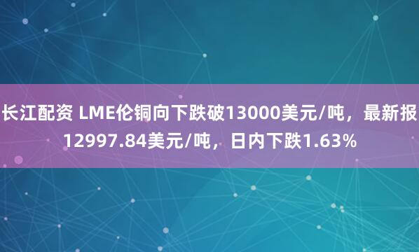 长江配资 LME伦铜向下跌破13000美元/吨，最新报12997.84美元/吨，日内下跌1.63%